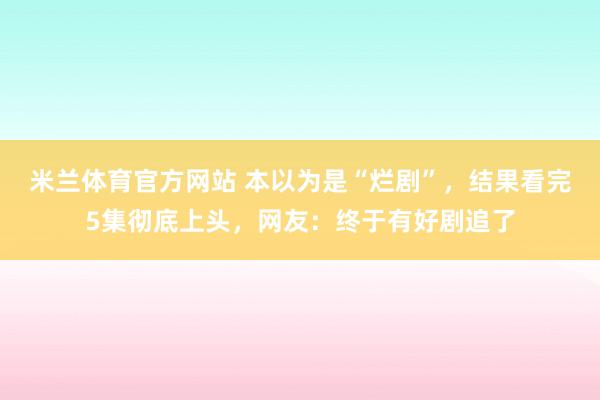 米兰体育官方网站 本以为是“烂剧”,结果看完5集彻底上头,网友:终于有好剧追了