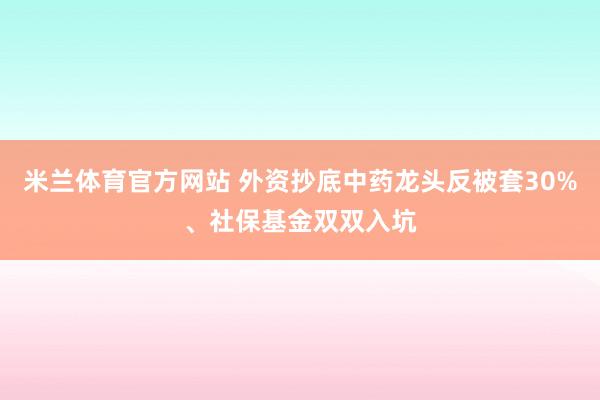 米兰体育官方网站 外资抄底中药龙头反被套30%、社保基金双双入坑