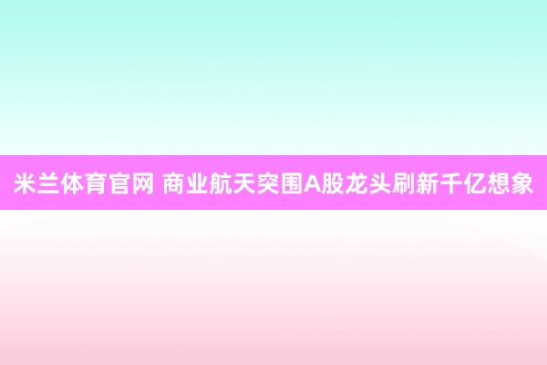 米兰体育官网 商业航天突围A股龙头刷新千亿想象