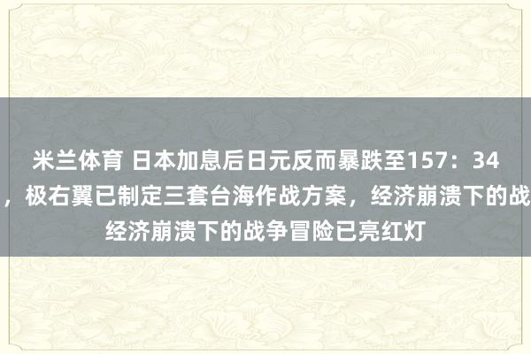 米兰体育 日本加息后日元反而暴跌至157:34年最惨崩盘背后,极右翼已制定三套台海作战方案,经济崩溃下的战争冒险已亮红灯