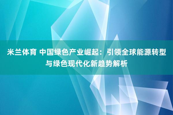 米兰体育 中国绿色产业崛起：引领全球能源转型与绿色现代化新趋势解析