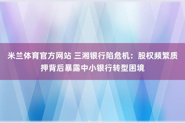 米兰体育官方网站 三湘银行陷危机：股权频繁质押背后暴露中小银行转型困境