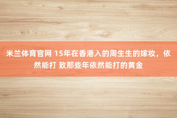 米兰体育官网 15年在香港入的周生生的嫁妆,依然能打 致那些年依然能打的黄金