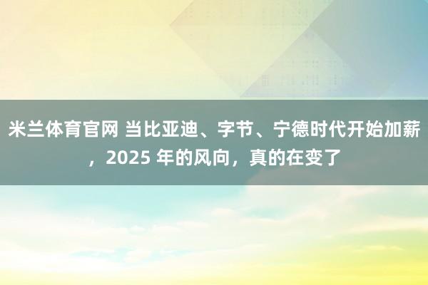 米兰体育官网 当比亚迪、字节、宁德时代开始加薪，2025 年的风向，真的在变了
