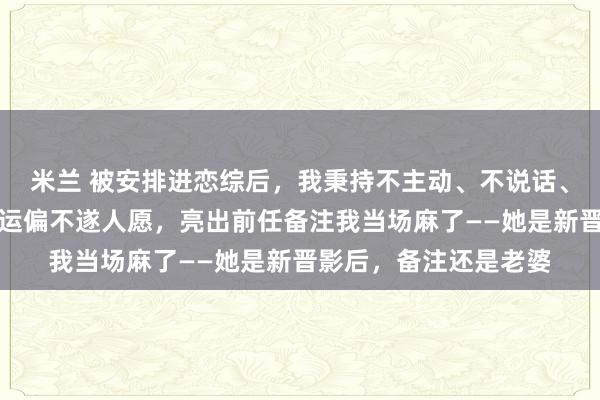 米兰 被安排进恋综后，我秉持不主动、不说话、不抢镜的原则。可命运偏不遂人愿，亮出前任备注我当场麻了——她是新晋影后，备注还是老婆