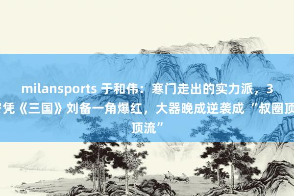 milansports 于和伟:寒门走出的实力派,39 岁凭《三国》刘备一角爆红,大器晚成逆袭成 “叔圈顶流”