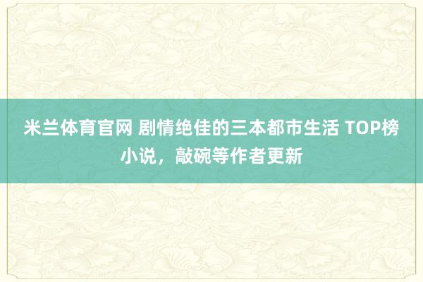 米兰体育官网 剧情绝佳的三本都市生活 TOP榜小说，敲碗等作者更新