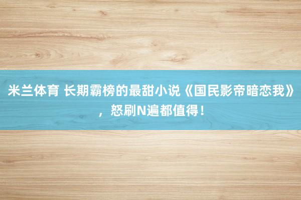 米兰体育 长期霸榜的最甜小说《国民影帝暗恋我》，怒刷N遍都值得！