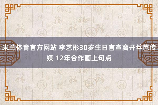 米兰体育官方网站 李艺彤30岁生日官宣离开丝芭传媒 12年合作画上句点