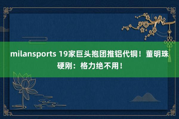 milansports 19家巨头抱团推铝代铜！董明珠硬刚：格力绝不用！