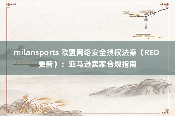 milansports 欧盟网络安全授权法案(RED 更新):亚马逊卖家合规指南