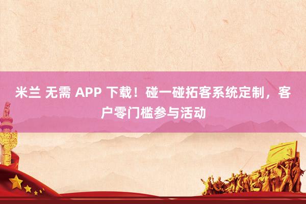 米兰 无需 APP 下载！碰一碰拓客系统定制，客户零门槛参与活动