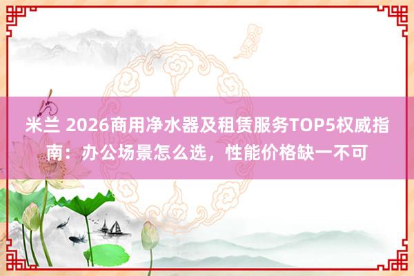 米兰 2026商用净水器及租赁服务TOP5权威指南:办公场景怎么选,性能价格缺一不可