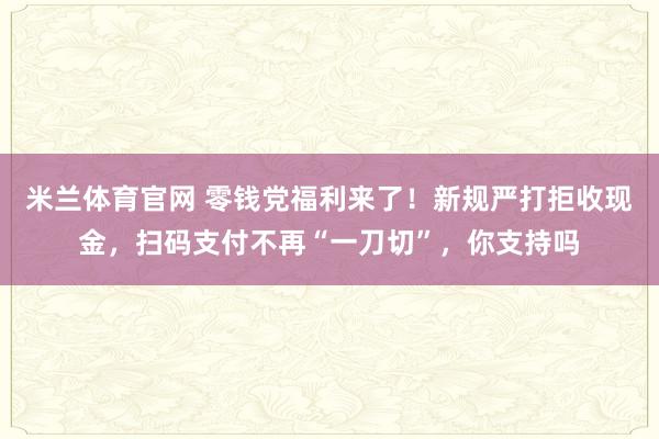 米兰体育官网 零钱党福利来了！新规严打拒收现金，扫码支付不再“一刀切”，你支持吗