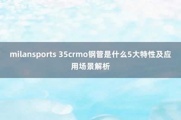 milansports 35crmo钢管是什么5大特性及应用场景解析