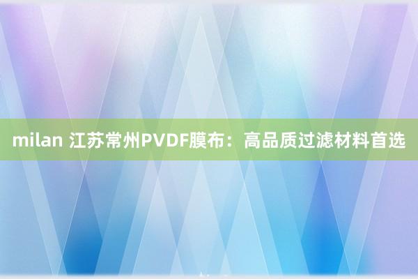 milan 江苏常州PVDF膜布:高品质过滤材料首选