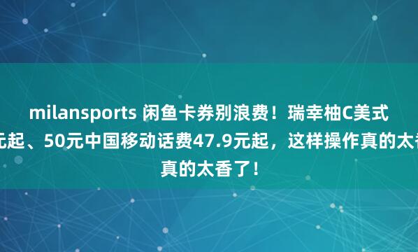 milansports 闲鱼卡券别浪费！瑞幸柚C美式7.9元起、50元中国移动话费47.9元起，这样操作真的太香了！