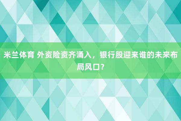 米兰体育 外资险资齐涌入，银行股迎来谁的未来布局风口？