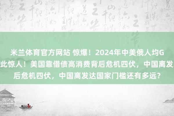 米兰体育官方网站 惊爆!2024年中美俄人均GDP大揭秘,差距竟如此惊人!美国靠借债高消费背后危机四伏,中国离发达国家门槛还有多远?