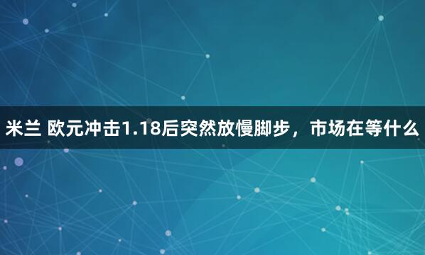 米兰 欧元冲击1.18后突然放慢脚步，市场在等什么