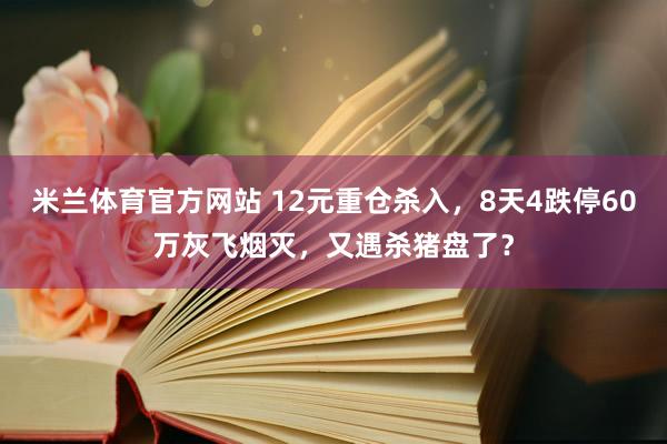 米兰体育官方网站 12元重仓杀入，8天4跌停60万灰飞烟灭，又遇杀猪盘了？