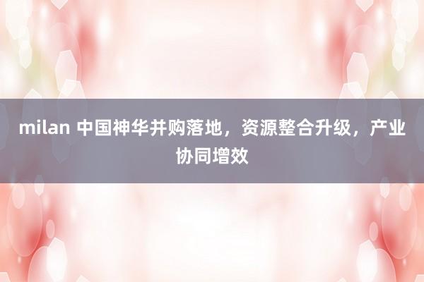 milan 中国神华并购落地,资源整合升级,产业协同增效