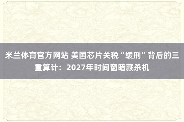 米兰体育官方网站 美国芯片关税“缓刑”背后的三重算计：2027年时间窗暗藏杀机