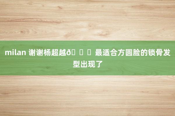milan 谢谢杨超越💇最适合方圆脸的锁骨发型出现了