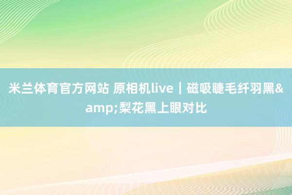 米兰体育官方网站 原相机live|磁吸睫毛纤羽黑&梨花黑上眼对比