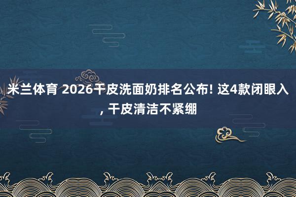 米兰体育 2026干皮洗面奶排名公布! 这4款闭眼入, 干皮清洁不紧绷