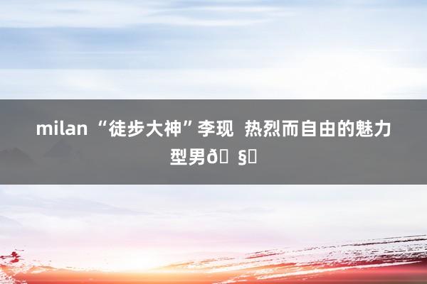 milan “徒步大神”李现  热烈而自由的魅力型男🧗