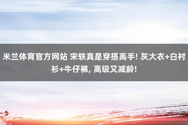 米兰体育官方网站 宋轶真是穿搭高手! 灰大衣+白衬衫+牛仔裤,<a href=