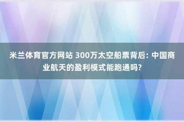 米兰体育官方网站 300万太空船票背后: 中国商业航天的盈利模式能跑通吗?