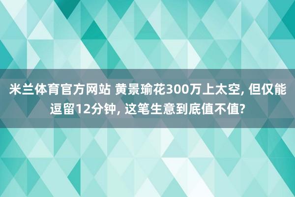 米兰体育官方网站 黄景瑜花300万上太空, 但仅能逗留12分钟, 这笔生意到底值不值?