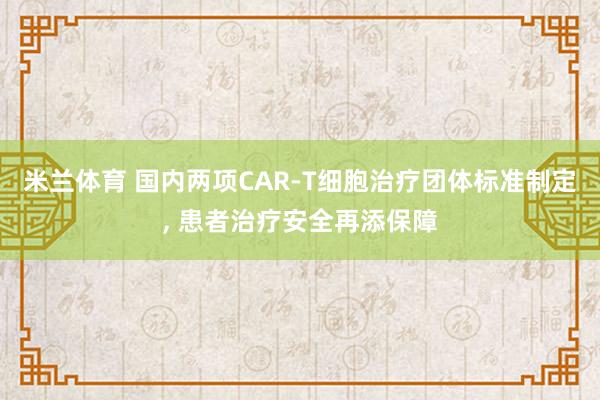 米兰体育 国内两项CAR-T细胞治疗团体标准制定, 患者治疗安全再添保障
