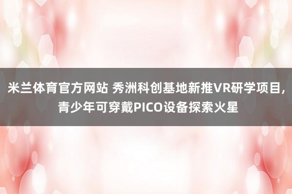 米兰体育官方网站 秀洲科创基地新推VR研学项目, 青少年可穿戴PICO设备探索火星