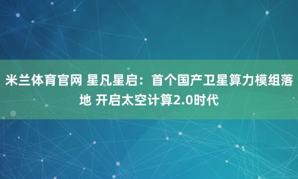 米兰体育官网 星凡星启：首个国产卫星算力模组落地 开启太空计算2.0时代