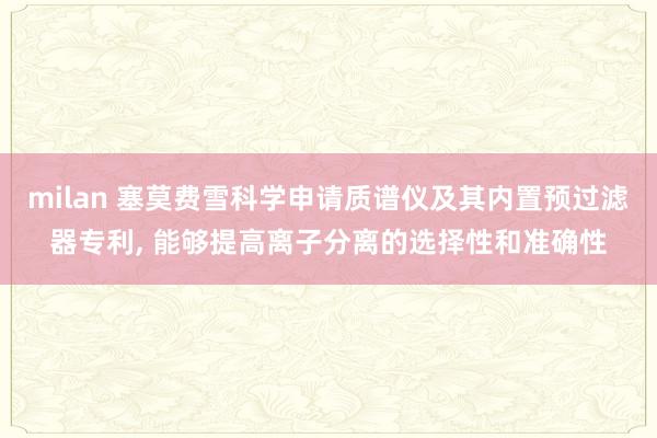 milan 塞莫费雪科学申请质谱仪及其内置预过滤器专利, 能够提高离子分离的选择性和准确性