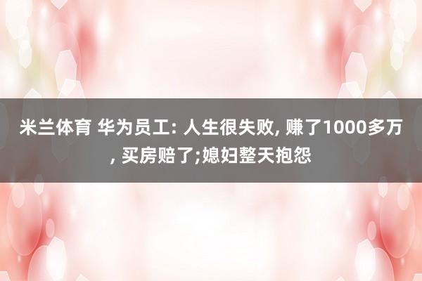 米兰体育 华为员工: 人生很失败, 赚了1000多万, 买房赔了;媳妇整天抱怨