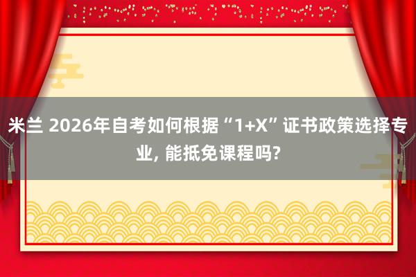 米兰 2026年自考如何根据“1+X”证书政策选择专业, 能抵免课程吗?