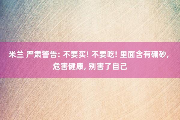 米兰 严肃警告: 不要买! 不要吃! 里面含有硼砂, 危害健康, 别害了自己