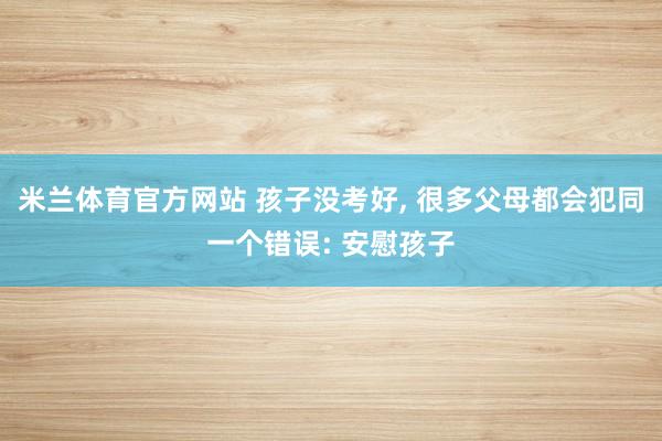 米兰体育官方网站 孩子没考好, 很多父母都会犯同一个错误: 安慰孩子