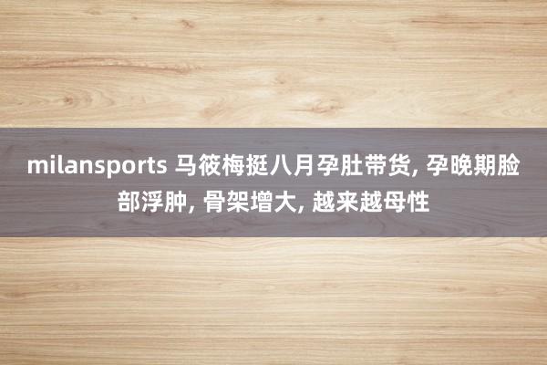 milansports 马筱梅挺八月孕肚带货, 孕晚期脸部浮肿, 骨架增大, 越来越母性