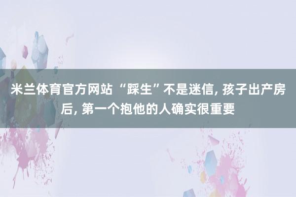 米兰体育官方网站 “踩生”不是迷信, 孩子出产房后, 第一个抱他的人确实很重要