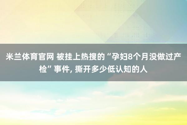 米兰体育官网 被挂上热搜的“孕妇8个月没做过产检”事件, 撕开多少低认知的人