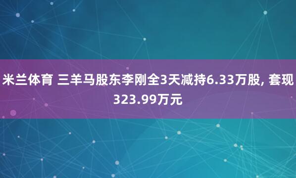 米兰体育 三羊马股东李刚全3天减持6.33万股, 套现323.99万元