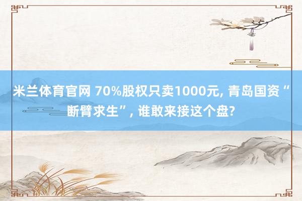米兰体育官网 70%股权只卖1000元, 青岛国资“断臂求生”, 谁敢来接这个盘?