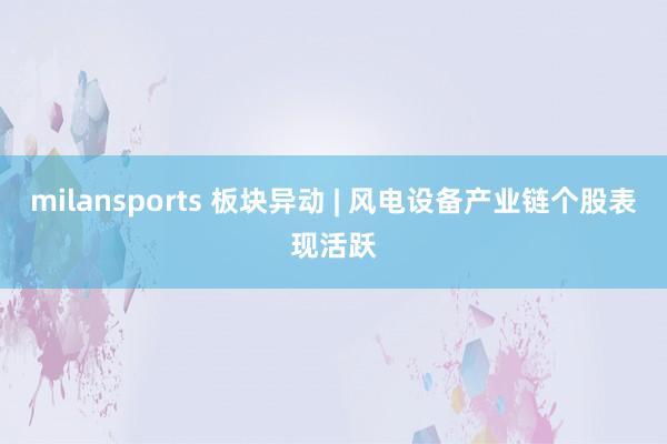 milansports 板块异动 | 风电设备产业链个股表现活跃
