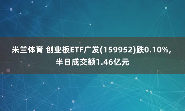 米兰体育 创业板ETF广发(159952)跌0.10%, 半日成交额1.46亿元