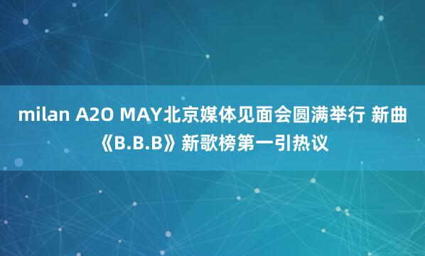 milan A2O MAY北京媒体见面会圆满举行 新曲《B.B.B》新歌榜第一引热议